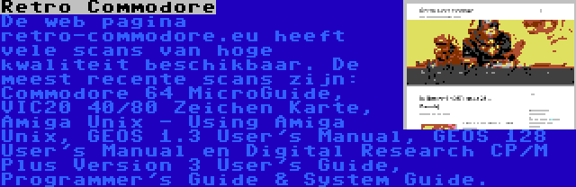 Retro Commodore | De web pagina retro-commodore.eu heeft vele scans van hoge kwaliteit beschikbaar. De meest recente scans zijn: Commodore 64 MicroGuide, VIC20 40/80 Zeichen Karte, Amiga Unix - Using Amiga Unix, GEOS 1.3 User's Manual, GEOS 128 User's Manual en Digital Research CP/M Plus Version 3 User's Guide, Programmer's Guide & System Guide.