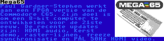 Mega65 | Paul Gardner-Stephen werkt aan een FPGA versie van de Commodore C65. Zijn doel is om een 8-bit computer te ontwikkelen voor de 21ste eeuw. De recente updates zijn: HDMI audio, Kerst demo, raster-lijnen, freeze synchronisatie en PAL 50Hz HDMI video.