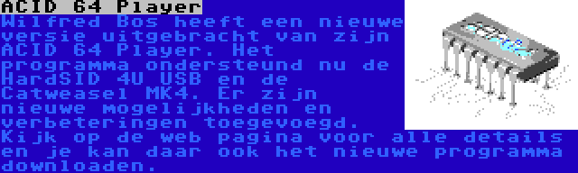 ACID 64 Player | Wilfred Bos heeft een nieuwe versie uitgebracht van zijn ACID 64 Player. Het programma ondersteund nu de HardSID 4U USB en de Catweasel MK4. Er zijn nieuwe mogelijkheden en verbeteringen toegevoegd. Kijk op de web pagina voor alle details en je kan daar ook het nieuwe programma downloaden.