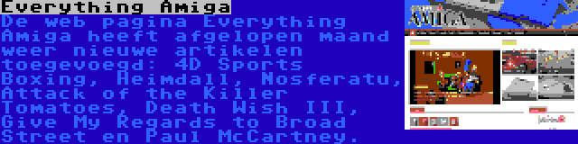 Everything Amiga | De web pagina Everything Amiga heeft afgelopen maand weer nieuwe artikelen toegevoegd: 4D Sports Boxing, Heimdall, Nosferatu, Attack of the Killer Tomatoes, Death Wish III, Give My Regards to Broad Street en Paul McCartney.