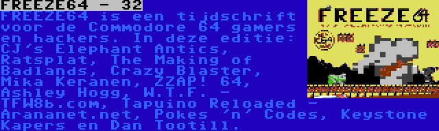 FREEZE64 - 32 | FREEZE64 is een tijdschrift voor de Commodore 64 gamers en hackers. In deze editie: CJ's Elephant Antics, Ratsplat, The Making of Badlands, Crazy Blaster, Mika Keranen, ZZAP! 64, Ashley Hogg, W.T.F. - TFW8b.com, Tapuino Reloaded - Arananet.net, Pokes 'n' Codes, Keystone Kapers en Dan Tootill.