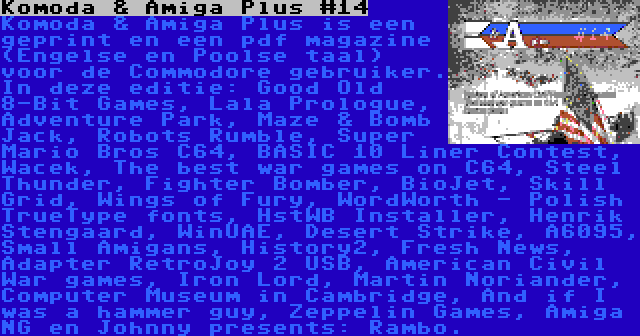 Komoda & Amiga Plus #14 | Komoda & Amiga Plus is een geprint en een pdf magazine (Engelse en Poolse taal) voor de Commodore gebruiker. In deze editie: Good Old 8-Bit Games, Lala Prologue, Adventure Park, Maze & Bomb Jack, Robots Rumble, Super Mario Bros C64, BASIC 10 Liner Contest, Wacek, The best war games on C64, Steel Thunder, Fighter Bomber, BioJet, Skill Grid, Wings of Fury, WordWorth - Polish TrueType fonts, HstWB Installer, Henrik Stengaard, WinUAE, Desert Strike, A6095, Small Amigans, History2, Fresh News, Adapter RetroJoy 2 USB, American Civil War games, Iron Lord, Martin Noriander, Computer Museum in Cambridge, And if I was a hammer guy, Zeppelin Games, Amiga NG en Johnny presents: Rambo.