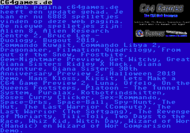 C64games.de | De web pagina c64games.de heeft een update gehad. Je kan er nu 6883 spelletjes vinden op deze web pagina. De nieuwe spelletjes zijn: Alien 8, Alien Research Centre 2, Bruce Lee - Duology, Bugout 2019, Commando Kuwait, Commando Libya 2, Dragonaker, Filmation Quadrilogy, From out of the Snow, Frostbite, Gem-Nightmare Preview, Get Witchy, Great Giana Sisters Ridley X Hack, Giana Adventure, Giana Sisters 30th Anniversary Preview 2, Halloween 2019 Demo, Hans Kloss, Kissit, Lets Make a C64 Game Preview 2, Luna, Offelo, On the Queens Footsteps, Platoon - The Tunnel System, Puralax, Rotbotfindskitten, Roses Curry Clicker, Sex-Kommando, Space-Orbs, Space-Ball, Spy-Hunt, The Hut, The Last Warrior (Compute), The Last Warrior (The Softgang), The Revenge of Moriarty, Tili-Toli, Two Days to the Race, Whiz Kid, Witch Day, Wizard of Wor (Handic) en Wizard of Wor Comparison Demo.