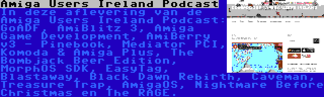 Amiga Users Ireland Podcast | In deze aflevering van de Amiga Users Ireland Podcast: GoADF, AmiBlitz 3, Amiga Game Development, AmiBerry v3 - Pinebook, Mediator PCI, Komoda & Amiga Plus, The Bombjack Beer Edition, MorphOS SDK, EasyTag, Blastaway, Black Dawn Rebirth, Caveman, Treasure Trap, AmigaOS, Nightmare Before Christmas en The RAGE.