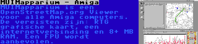 MUIMapparium - Amiga | MUIMapparium is een OpenStreetMap.org Viewer voor alle Amiga computers. De vereisten zijn: RTG grafische kaart, een internetverbinding en 8+ MB RAM. Een FPU wordt aanbevolen.