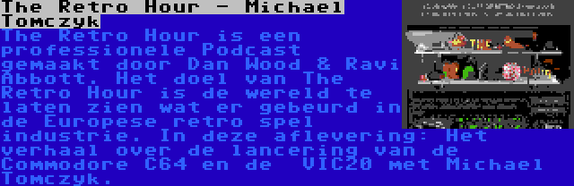 The Retro Hour - Michael Tomczyk | The Retro Hour is een professionele Podcast gemaakt door Dan Wood & Ravi Abbott. Het doel van The Retro Hour is de wereld te laten zien wat er gebeurd in de Europese retro spel industrie. In deze aflevering: Het verhaal over de lancering van de Commodore C64 en de  VIC20 met Michael Tomczyk.