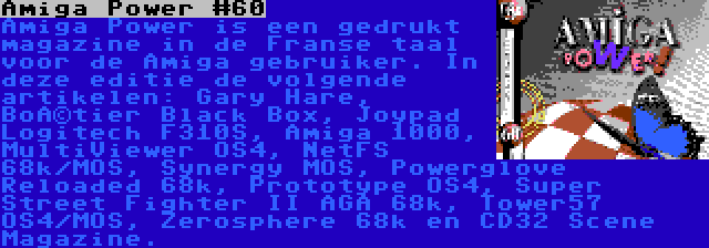 Amiga Power #60 | Amiga Power is een gedrukt magazine in de Franse taal voor de Amiga gebruiker. In deze editie de volgende artikelen: Gary Hare, Boîtier Black Box, Joypad Logitech F310S, Amiga 1000, MultiViewer OS4, NetFS 68k/MOS, Synergy MOS, Powerglove Reloaded 68k, Prototype OS4, Super Street Fighter II AGA 68k, Tower57 OS4/MOS, Zerosphere 68k en CD32 Scene Magazine.