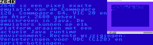 Z64K | Z64K is een pixel exacte emulatie van de Commodore 128, Commodore 64, VIC 20 en de Atari 2600 geheel geschreven in Java. De emulators kunnen op elk platform draaien met een actuele Java runtime environment. Recente wijzigingen: Verbeteringen voor VDC (C128) en sprite-botsingen.