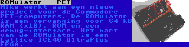 ROMulator - PET | Mike werkt aan een nieuw project voor de Commodore PET-computers. De ROMulator is een vervanging voor 64 kB RAM (x16), ROM en een debug-interface. Het hart van de ROMulator is een Lattice ICE40 UltraPlus FPGA.