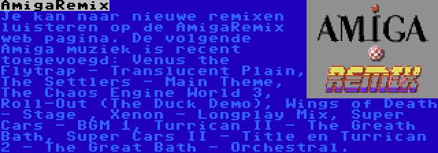 AmigaRemix | Je kan naar nieuwe remixen luisteren op de AmigaRemix web pagina. De volgende Amiga muziek is recent toegevoegd: Venus the Flytrap - Translucent Plain, The Settlers - Main Theme, The Chaos Engine World 3, Roll-Out (The Duck Demo), Wings of Death - Stage , Xenon - Longplay Mix, Super Cars - BGM 1, Turrican II - The Greath Bath, Super Cars II - Title en Turrican 2 - The Great Bath - Orchestral.