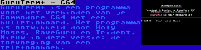 GuruTerm+ - C64 | GuruTerm+ is een programma voor het verbinden van je Commodore C64 met een bulletinboard. Het programma is ontwikkeld door Holy Moses, RaveGuru en Trident. Nieuw in deze versie: de toevoeging van een telefoonboek.