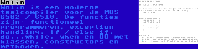 Wolin | Wolin is een moderne taalcompiler voor de MOS 6502 / 6510. De functies zijn: functioneel programmeren, exception handling, if / else if, do...while, when en OO met klassen, constructors en methoden.