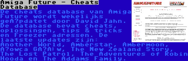 Amiga Future - Cheats Database | De cheats database van Amiga Future wordt wekelijks geüpdatet door David Jahn. De database bevat cheats, oplossingen, tips & tricks en Freezer adressen. De laatste updates zijn: Another World, Amberstar, Ambermoon, Łowca Głów, The New Zealand Story, The Lost Patrol, The Adventures of Robin Hooda en The Addams Family.