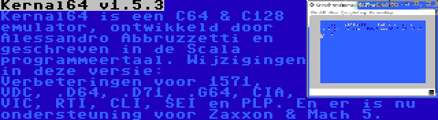Kernal64 v1.5.3 | Kernal64 is een C64 & C128 emulator, ontwikkeld door Alessandro Abbruzzetti en geschreven in de Scala programmeertaal. Wijzigingen in deze versie: Verbeteringen voor 1571, VDC, .D64, .D71, .G64, CIA, VIC, RTI, CLI, SEI en PLP. En er is nu ondersteuning voor Zaxxon & Mach 5.