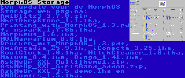 MorphOS Storage | Een update voor de MorphOS Storage web pagina: AmiBlitz3_3.7.0.zip, WhetDhryStone_1.1.lha, Printing_with_MorphOS_1.3.pdf, nspark_1.7.6b.lha, Morpheus_1.6.lha, MUIMapparium_0.8.lha, Drucken_mit_MorphOS_1.3.pdf, AmiArcadia_25.9.lh, iConecta_3.25.lha, BootClock_1.0.lha, WitchCleaner_1.0.lha, Maluva_0.4.lha, Bingo_1.41.lha, AskMeUp_XXL_MultiTheme1.zip, AskMeUp_XXL_GirlsBand_addon.zip, AskMeUp_XXL_3.5_demo.lha en RNOComics_1.5.lha.