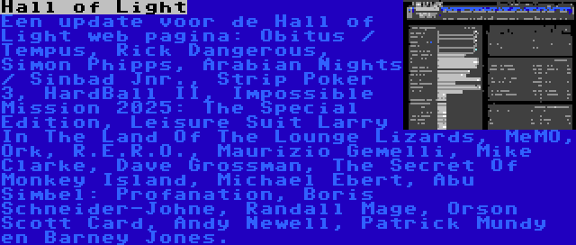 Hall of Light | Een update voor de Hall of Light web pagina: Obitus / Tempus, Rick Dangerous, Simon Phipps, Arabian Nights / Sinbad Jnr., Strip Poker 3, HardBall II, Impossible Mission 2025: The Special Edition, Leisure Suit Larry In The Land Of The Lounge Lizards, MeMO, Ork, R.E.R.O., Maurizio Gemelli, Mike Clarke, Dave Grossman, The Secret Of Monkey Island, Michael Ebert, Abu Simbel: Profanation, Boris Schneider-Johne, Randall Mage, Orson Scott Card, Andy Newell, Patrick Mundy en Barney Jones.