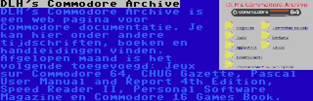 DLH's Commodore Archive | DLH's Commodore Archive is een web pagina voor Commodore documentatie. Je kan hier onder andere tijdschriften, boeken en handleidingen vinden. Afgelopen maand is het volgende toegevoegd: Jeux sur Commodore 64, CHUG Gazette, Pascal User Manual and Report 4th Edition, Speed Reader II, Personal Software Magazine en Commodore 16 Games Book.