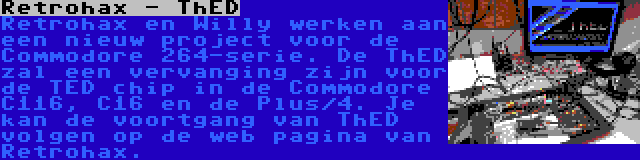 Retrohax - ThED | Retrohax en Willy werken aan een nieuw project voor de Commodore 264-serie. De ThED zal een vervanging zijn voor de TED chip in de Commodore C116, C16 en de Plus/4. Je kan de voortgang van ThED volgen op de web pagina van Retrohax.