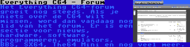 Everything C64 - Forum | Het Everything C64-forum groeit nog steeds. Als je niets over de C64 wilt missen, word dan vandaag nog lid van het forum. Er is een sectie voor nieuws, hardware, software, programmeren, emulators, BBS, SX64, The64 Mini en nog veel meer.