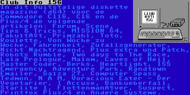 Club Info 156 | In dit Duitstalige diskette magazine (d64) voor de Commodore C116, C16 en de Plus/4 de volgende artikelen: Forum, Scene, Tips & Tricks, MISSION 64, Fakultät, Primzahl, Toto, Roulette, Von Woche zu Woche, Fahrenheit, Zufallsgenerator, Nicht Nachtragend, Plus extra und Patch, Robots Rumble, Two days to The Race, Lala Prologue, Malom, Caves of Hell, Master Coder, Berks, Heartlight, ISS Emergency, Adventure Park, Randtown Emailer, Galza 27, Computer Spass, Tedmon, N A M, Voracious Eater - Der Vegetarier, I Accuse, Bankueberfall, Starlite 1, Flottenmanöver, Suspect, Printfox Plus/4 en Andere Systeme.