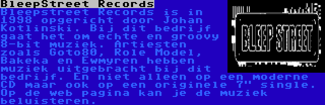 BleepStreet Records | Bleepstreet Records is in 1998 opgericht door Johan Kotlinski. Bij dit bedrijf gaat het om echte en groovy 8-bit muziek. Artiesten zoals Goto80, Role Model, Bakeka en Ewmyren hebben muziek uitgebracht bij dit bedrijf. En niet alleen op een moderne CD maar ook op een originele 7 single. Op de web pagina kan je de muziek beluisteren.