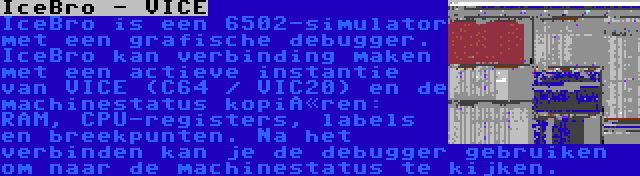 IceBro - VICE | IceBro is een 6502-simulator met een grafische debugger. IceBro kan verbinding maken met een actieve instantie van VICE (C64 / VIC20) en de machinestatus kopiëren: RAM, CPU-registers, labels en breekpunten. Na het verbinden kan je de debugger gebruiken om naar de machinestatus te kijken.