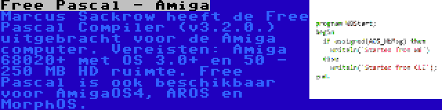 Free Pascal - Amiga | Marcus Sackrow heeft de Free Pascal Compiler (v3.2.0.) uitgebracht voor de Amiga computer. Vereisten: Amiga 68020+ met OS 3.0+ en 50 - 250 MB HD ruimte. Free Pascal is ook beschikbaar voor AmigaOS4, AROS en MorphOS.