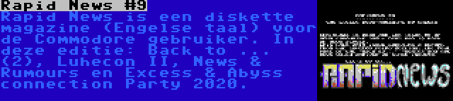 Rapid News #9 | Rapid News is een diskette magazine (Engelse taal) voor de Commodore gebruiker. In deze editie: Back to ... (2), Luhecon II, News & Rumours en Excess & Abyss connection Party 2020.