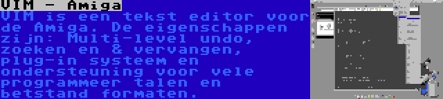 VIM - Amiga | VIM is een tekst editor voor de Amiga. De eigenschappen zijn: Multi-level undo, zoeken en & vervangen, plug-in systeem en ondersteuning voor vele programmeer talen en betstand formaten.