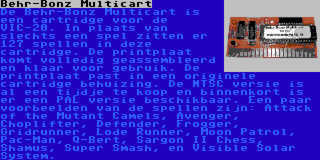 Behr-Bonz Multicart | De Behr-Bonz Multicart is een cartridge voor de VIC-20. In plaats van slechts een spel zitten er 127 spellen in deze cartridge. De printplaat komt volledig geassembleerd en klaar voor gebruik. De printplaat past in een originele cartridge behuizing. De NTSC versie is al een tijdje te koop en binnenkort is er een PAL versie beschikbaar. Een paar voorbeelden van de spellen zijn: Attack of the Mutant Camels, Avenger, Choplifter, Defender, Frogger, Gridrunner, Lode Runner, Moon Patrol, Pac-Man, Q-Bert, Sargon II Chess, Shamus, Super Smash, en Visible Solar System.