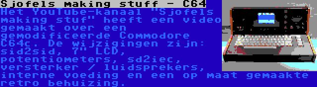 Sjofels making stuff - C64 | Het YouTube-kanaal Sjofels making stuf heeft een video gemaakt over een gemodificeerde Commodore C64c. De wijzigingen zijn: sid2sid, 7 LCD, potentiometers, sd2iec, versterker / luidsprekers, interne voeding en een op maat gemaakte retro behuizing.