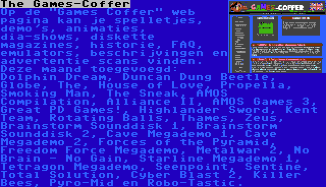 The Games-Coffer | Op de Games Coffer web pagina kan je spelletjes, demo's, animaties, dia-shows, diskette magazines, historie, FAQ, emulators, beschrijvingen en advertentie scans vinden. Deze maand toegevoegd: Dolphin Dream, Duncan Dung Beetle, Globe, The, House of Love, Propella, Smoking Man, The Sneak, AMOS Compilation, Alliance II, AMOS Games 3, Great PD Games!, Highlander Sword, Kent Team, Rotating Balls, Thames, Zeus, Brainstorm Sounddisk 1, Brainstorm Sounddisk 2, Cave Megademo 1, Cave Megademo 2, Forces of the Pyramid, Freedom Force Megademo, Metalwar 2, No Brain - No Gain, Starline Megademo 1, Tetragon Megademo, Seenpoint, Sentine, Total Solution, Cyber Blast 2, Killer Bees, Pyro-Mid en Robo-Tastic.