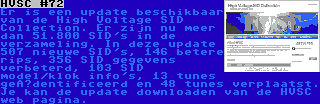 HVSC #72 | Er is een update beschikbaar van de High Voltage SID Collection. Er zijn nu meer dan 51.800 SID's in de verzameling. In deze update 507 nieuwe SID's, 146 betere rips, 356 SID gegevens verbeterd, 103 SID model/klok info's, 13 tunes geïdentificeerd en 48 tunes verplaatst. Je kan de update downloaden van de HVSC web pagina.