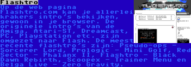 Flashtro | Op de web pagina Flashtro.com kan je allerlei krakers intro's bekijken, gewoon in je browser. De originele intro's van de Amiga, Atari-ST, Dreamcast, PC, Playstation etc. zijn omgezet naar Flash. De meest recente flashtro's zijn: Pseudo-ops - Sorcerer Lord, Prologic - Mini Golf, Red Sector - Phalanx II, Flashtro - Black Dawn Rebirth, Scoopex - Trainer Menu en Belga Live - Zero Gravity.