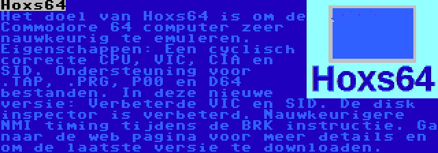 Hoxs64 | Het doel van Hoxs64 is om de Commodore 64 computer zeer nauwkeurig te emuleren. Eigenschappen: Een cyclisch correcte CPU, VIC, CIA en SID. Ondersteuning voor .TAP, .PRG, P00 en D64 bestanden. In deze nieuwe versie: Verbeterde VIC en SID. De disk inspector is verbeterd. Nauwkeurigere NMI timing tijdens de BRK instructie. Ga naar de web pagina voor meer details en om de laatste versie te downloaden.