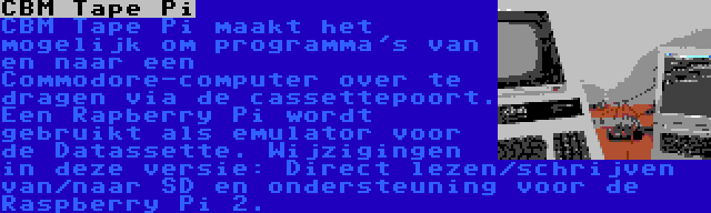 CBM Tape Pi | CBM Tape Pi maakt het mogelijk om programma's van en naar een Commodore-computer over te dragen via de cassettepoort. Een Rapberry Pi wordt gebruikt als emulator voor de Datassette. Wijzigingen in deze versie: Direct lezen/schrijven van/naar SD en ondersteuning voor de Raspberry Pi 2.