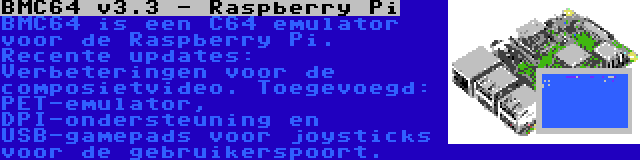 BMC64 v3.3 - Raspberry Pi | BMC64 is een C64 emulator voor de Raspberry Pi. Recente updates: Verbeteringen voor de composietvideo. Toegevoegd: PET-emulator, DPI-ondersteuning en USB-gamepads voor joysticks voor de gebruikerspoort.