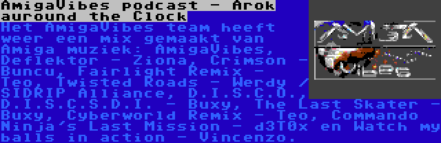 AmigaVibes podcast - Arok auround the Clock | Het AmigaVibes team heeft weer een mix gemaakt van Amiga muziek: AmigaVibes, Deflektor - Ziona, Crimson - Buncu, Fairlight Remix - Teo, Twisted Roads - Werdy / SIDRIP Alliance, D.I.S.C.O., D.I.S.C.S.D.I. - Buxy, The Last Skater - Buxy, Cyberworld Remix - Teo, Commando Ninja's Last Mission - d3T0x en Watch my balls in action - Vincenzo.