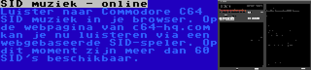 SID muziek - online | Luister naar Commodore C64 SID muziek in je browser. Op de webpagina van c64-hq.com kan je nu luisteren via een webgebaseerde SID-speler. Op dit moment zijn meer dan 60 SID's beschikbaar.