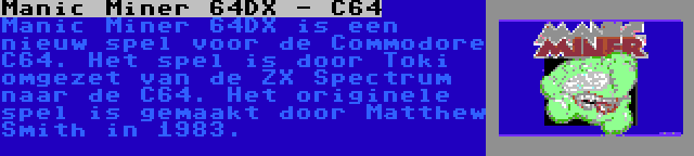 Manic Miner 64DX - C64 | Manic Miner 64DX is een nieuw spel voor de Commodore C64. Het spel is door Toki omgezet van de ZX Spectrum naar de C64. Het originele spel is gemaakt door Matthew Smith in 1983.