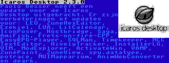 Icaros Desktop 2.3.0 | Paolo Besser heeft een update voor de Icaros Desktop uitgebracht. Er zijn verbeteringen of updates voor: LEU, ZuneHexEditor, Ezekiel, LUA, LilCalendar, IconPoser, Hostbridge, Saga, AmiFish, Frets-on-fire-CPP, EasyRPG-Player, SQLMan, Timekeeper, MCC TextEditor, HivelyTracker, InstallerLG, VIM, ModExplorer, ActivateWin, VAMP, ZunePaint, ZuneView, spu.datatype, potrace, MUIMapparium, AnimWebConverter en deark.
