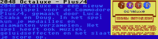 2048 Octaluxe - Plus/4 | 2048 Octaluxe is een nieuw puzzelspel voor de Commodore Plus/4, gemaakt door Luca, Csaba en Doug. In het spel kun je medailles en diamanten verzamelen. Het spel heeft ook muziek, geluidseffecten en het slaat je score op.