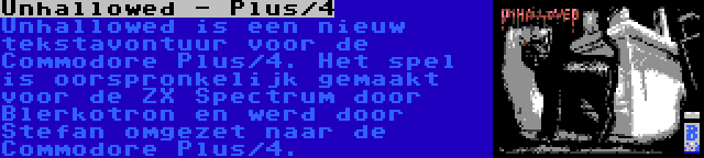 Unhallowed - Plus/4 | Unhallowed is een nieuw tekstavontuur voor de Commodore Plus/4. Het spel is oorspronkelijk gemaakt voor de ZX Spectrum door Blerkotron en werd door Stefan omgezet naar de Commodore Plus/4.