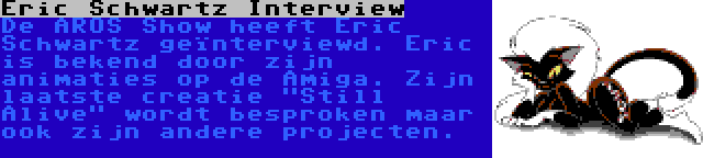 Eric Schwartz Interview | De AROS Show heeft Eric Schwartz geïnterviewd. Eric is bekend door zijn animaties op de Amiga. Zijn laatste creatie Still Alive wordt besproken maar ook zijn andere projecten.