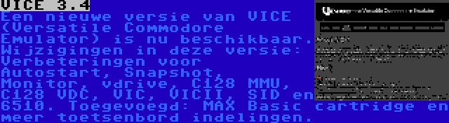 VICE 3.4 | Een nieuwe versie van VICE (Versatile Commodore Emulator) is nu beschikbaar. Wijzigingen in deze versie: Verbeteringen voor Autostart, Snapshot, Monitor, vdrive, C128 MMU, C128 VDC, VIC, VICII, SID en 6510. Toegevoegd: MAX Basic cartridge en meer toetsenbord indelingen.