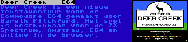 Deer Creek - C64 | Deer Creek is een nieuw tekstavontuur voor de Commodore C64 gemaakt door Gareth Pitchford. Het spel is beschikbaar voor de ZX Spectrum, Amstrad, C64 en online in de browser.