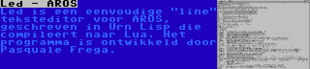 Led - AROS | Led is een eenvoudige line teksteditor voor AROS, geschreven in Urn Lisp die compileert naar Lua. Het programma is ontwikkeld door Pasquale Frega.
