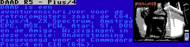 DAAD R5 - Plus/4 | DAAD is een avonturenschrijver voor de retrocomputers zoals de C64, Plus/4, ZX Spectrum, Amstrad CPC, MSX, PCW, Atari ST, DOS en de Amiga. Wijzigingen in deze versie: Ondersteuning toegevoegd voor de Commodore Plus/4 en C16 (64k).