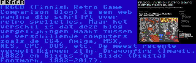 FRGCB | FRGCB (Finnish Retro Game Comparison Blog) is een web pagina die schrijft over retro spelletjes. Maar het verschil is dat deze blog vergelijkingen maakt tussen de verschillende computers zoals de C64, Amiga, MSX, NES, CPC, DOS, etc. De meest recente vergelijkingen zijn: Dragonfire (Imagic, 1982) en Slicks 'n' Slide (Digital Footmark, 1993-2017).