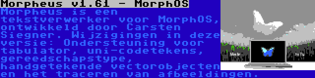 Morpheus v1.61 - MorphOS | Morpheus is een tekstverwerker voor MorphOS, ontwikkeld door Carsten Siegner. Wijzigingen in deze versie: Ondersteuning voor tabulator, uni-codetekens, gereedschapstype, handgetekende vectorobjecten en het traceren van afbeeldingen.